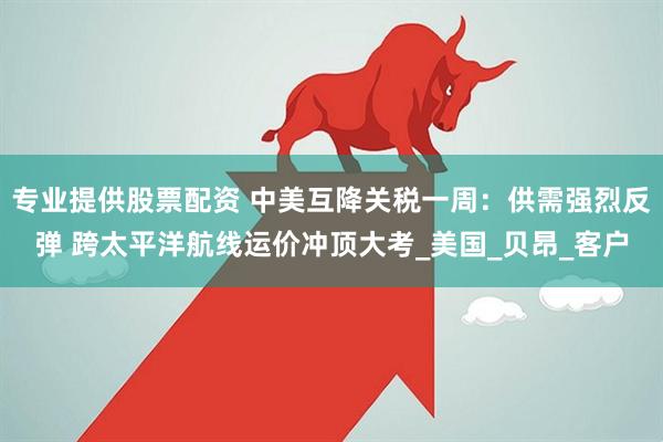 专业提供股票配资 中美互降关税一周：供需强烈反弹 跨太平洋航线运价冲顶大考_美国_贝昂_客户