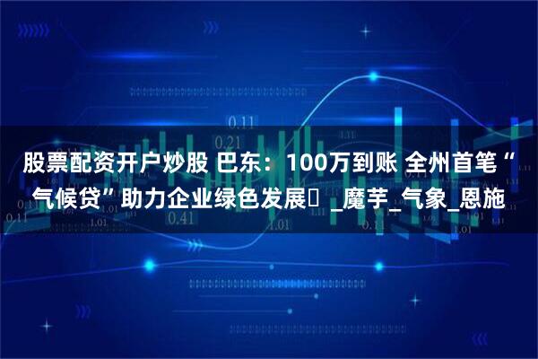 股票配资开户炒股 巴东：100万到账 全州首笔“气候贷”助力企业绿色发展‌_魔芋_气象_恩施
