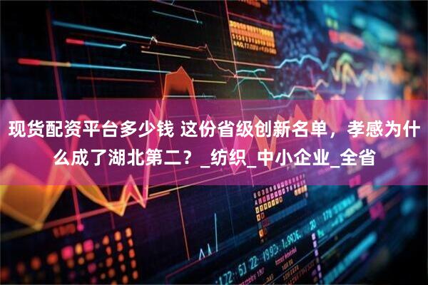 现货配资平台多少钱 这份省级创新名单，孝感为什么成了湖北第二？_纺织_中小企业_全省