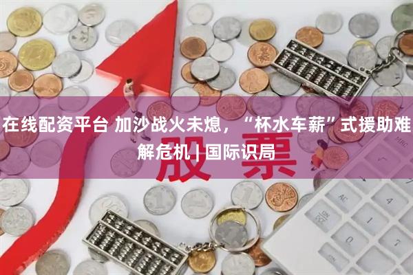在线配资平台 加沙战火未熄，“杯水车薪”式援助难解危机 | 国际识局