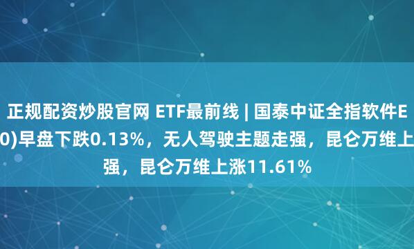 正规配资炒股官网 ETF最前线 | 国泰中证全指软件ETF(515230)早盘下跌0.13%，无人驾驶主题走强，昆仑万维上涨11.61%