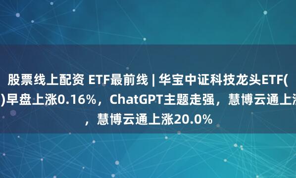股票线上配资 ETF最前线 | 华宝中证科技龙头ETF(515000)早盘上涨0.16%，ChatGPT主题走强，慧博云通上涨20.0%