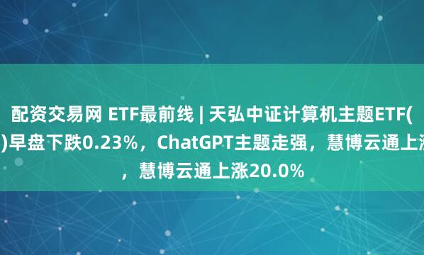 配资交易网 ETF最前线 | 天弘中证计算机主题ETF(159998)早盘下跌0.23%，ChatGPT主题走强，慧博云通上涨20.0%