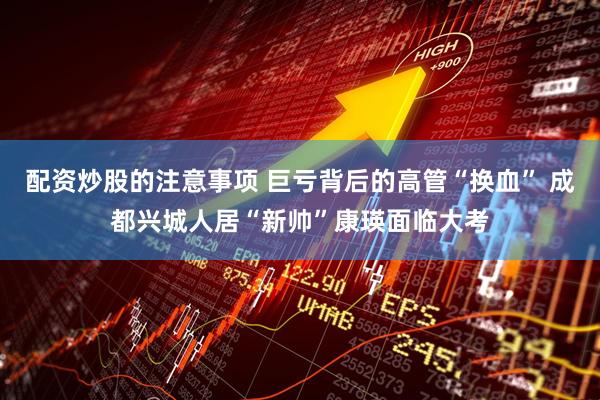 配资炒股的注意事项 巨亏背后的高管“换血” 成都兴城人居“新帅”康瑛面临大考