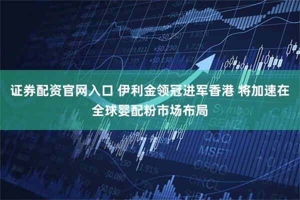 证券配资官网入口 伊利金领冠进军香港 将加速在全球婴配粉市场布局