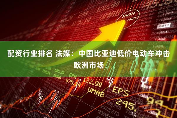 配资行业排名 法媒：中国比亚迪低价电动车冲击欧洲市场