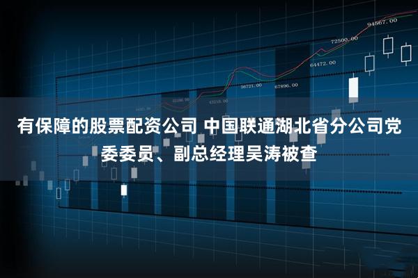 有保障的股票配资公司 中国联通湖北省分公司党委委员、副总经理吴涛被查