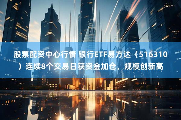 股票配资中心行情 银行ETF易方达（516310）连续8个交易日获资金加仓，规模创新高