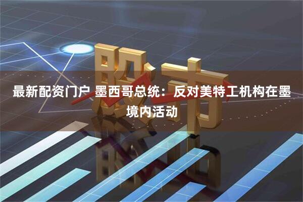 最新配资门户 墨西哥总统：反对美特工机构在墨境内活动