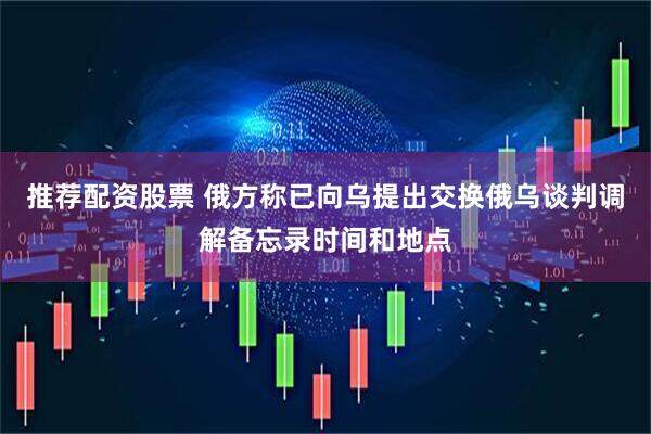 推荐配资股票 俄方称已向乌提出交换俄乌谈判调解备忘录时间和地点
