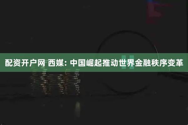 配资开户网 西媒: 中国崛起推动世界金融秩序变革