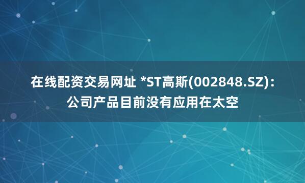 在线配资交易网址 *ST高斯(002848.SZ)：公司产品目前没有应用在太空