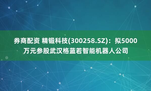 券商配资 精锻科技(300258.SZ)：拟5000万元参股武汉格蓝若智能机器人公司