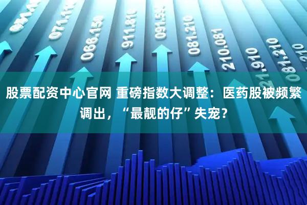 股票配资中心官网 重磅指数大调整：医药股被频繁调出，“最靓的仔”失宠？