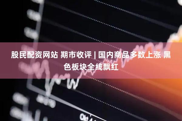 股民配资网站 期市收评 | 国内商品多数上涨 黑色板块全线飘红
