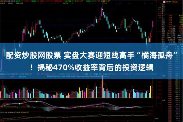 配资炒股网股票 实盘大赛迎短线高手“橘海孤舟”！揭秘470%收益率背后的投资逻辑