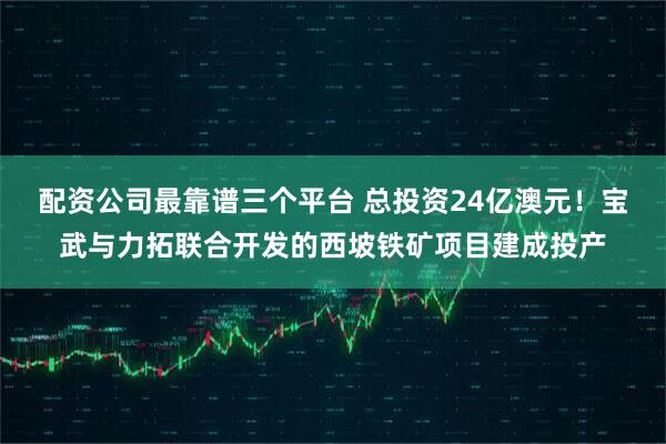 配资公司最靠谱三个平台 总投资24亿澳元！宝武与力拓联合开发的西坡铁矿项目建成投产