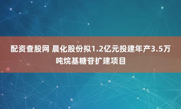 配资查股网 晨化股份拟1.2亿元投建年产3.5万吨烷基糖苷扩建项目