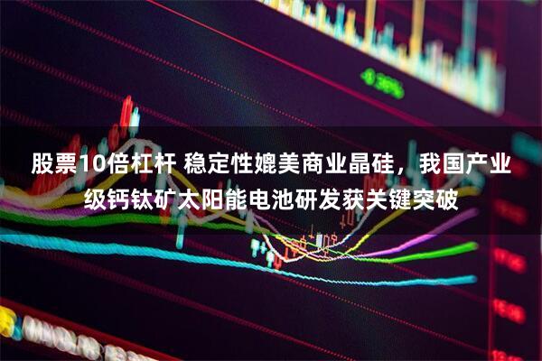 股票10倍杠杆 稳定性媲美商业晶硅，我国产业级钙钛矿太阳能电池研发获关键突破