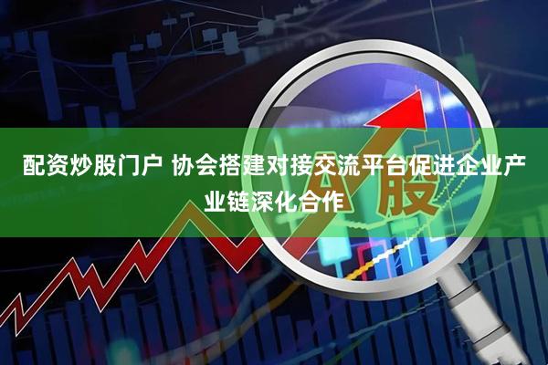 配资炒股门户 协会搭建对接交流平台促进企业产业链深化合作