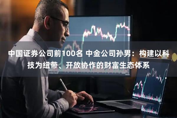 中国证券公司前100名 中金公司孙男：构建以科技为纽带、开放协作的财富生态体系
