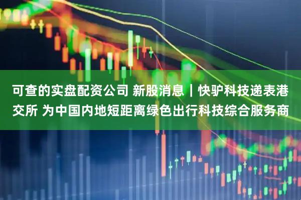 可查的实盘配资公司 新股消息｜快驴科技递表港交所 为中国内地短距离绿色出行科技综合服务商