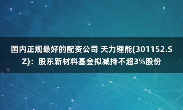 国内正规最好的配资公司 天力锂能(301152.SZ)：股东新材料基金拟减持不超3%股份