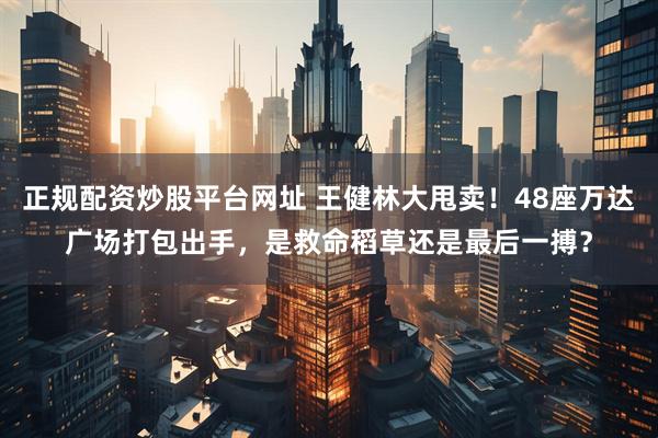 正规配资炒股平台网址 王健林大甩卖！48座万达广场打包出手，是救命稻草还是最后一搏？