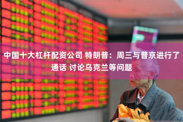 中国十大杠杆配资公司 特朗普：周三与普京进行了通话 讨论乌克兰等问题
