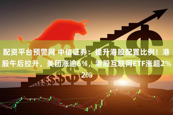 配资平台预警网 中信证券：提升港股配置比例！港股午后拉升，美团涨逾6%，港股互联网ETF涨超2%