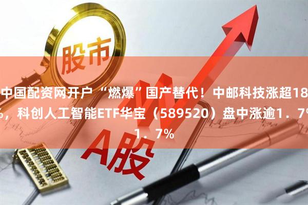 中国配资网开户 “燃爆”国产替代！中邮科技涨超18%，科创人工智能ETF华宝（589520）盘中涨逾1．7%