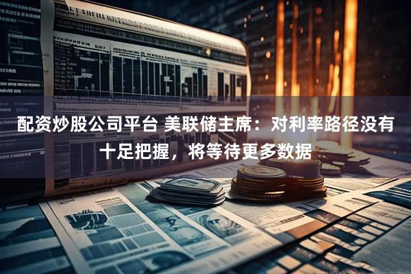 配资炒股公司平台 美联储主席：对利率路径没有十足把握，将等待更多数据