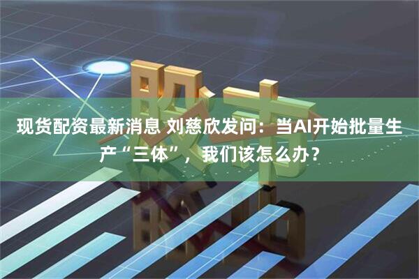 现货配资最新消息 刘慈欣发问：当AI开始批量生产“三体”，我们该怎么办？