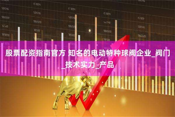 股票配资指南官方 知名的电动特种球阀企业_阀门_技术实力_产品
