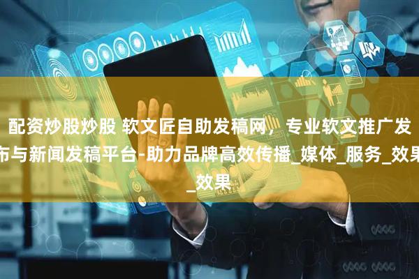 配资炒股炒股 软文匠自助发稿网，专业软文推广发布与新闻发稿平台-助力品牌高效传播_媒体_服务_效果