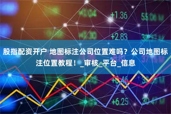 股指配资开户 地图标注公司位置难吗？公司地图标注位置教程！_审核_平台_信息