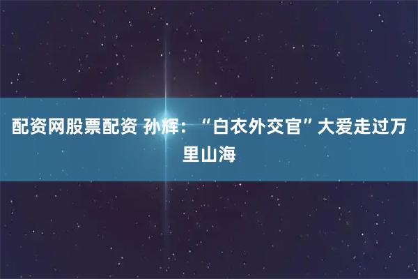 配资网股票配资 孙辉：“白衣外交官”大爱走过万里山海