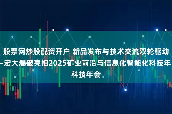 股票网炒股配资开户 新品发布与技术交流双轮驱动——宏大爆破亮相2025矿业前沿与信息化智能化科技年会