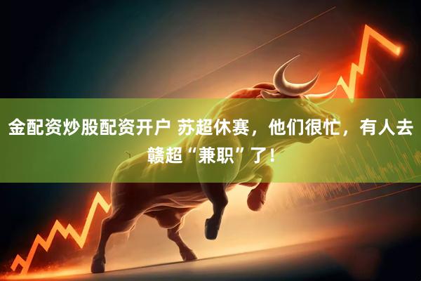 金配资炒股配资开户 苏超休赛，他们很忙，有人去赣超“兼职”了！