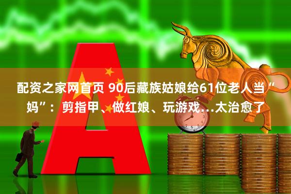 配资之家网首页 90后藏族姑娘给61位老人当“妈”：剪指甲、做红娘、玩游戏…太治愈了