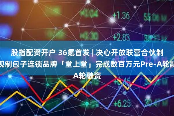 股指配资开户 36氪首发 | 决心开放联营合伙制，现制包子连锁品牌「堂上堂」完成数百万元Pre-A轮融资